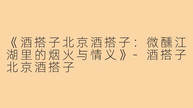 《酒搭子北京酒搭子：微醺江湖里的烟火与情义》-酒搭子北京酒搭子
