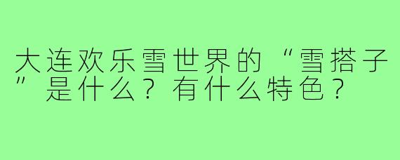 大连欢乐雪世界的“雪搭子”是什么?有什么特色?