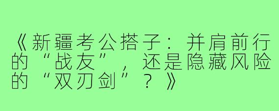 《新疆考公搭子：并肩前行的“战友”，还是隐藏风险的“双刃剑”？》
