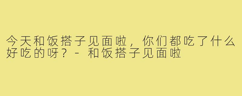 今天和饭搭子见面啦，你们都吃了什么好吃的呀？-和饭搭子见面啦