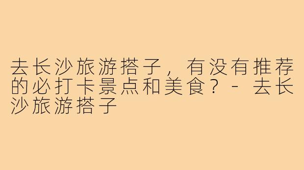 去长沙旅游搭子，有没有推荐的必打卡景点和美食？-去长沙旅游搭子