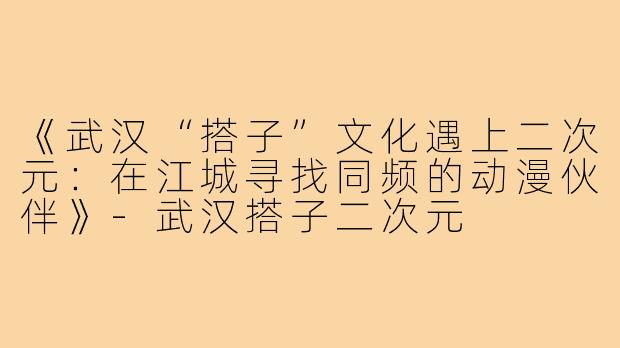 《武汉“搭子”文化遇上二次元：在江城寻找同频的动漫伙伴》-武汉搭子二次元