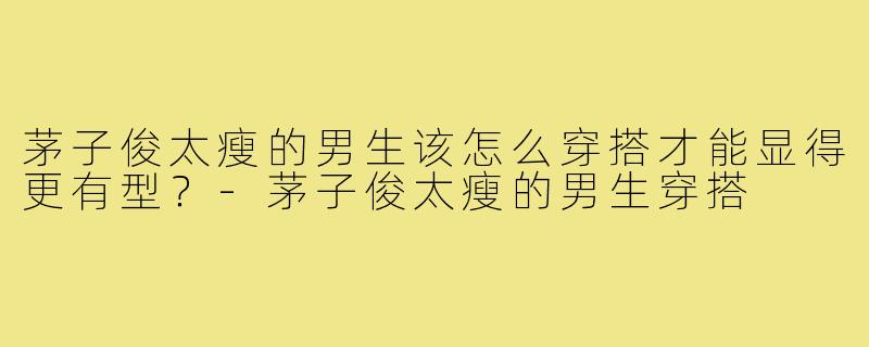茅子俊太瘦的男生该怎么穿搭才能显得更有型？-茅子俊太瘦的男生穿搭