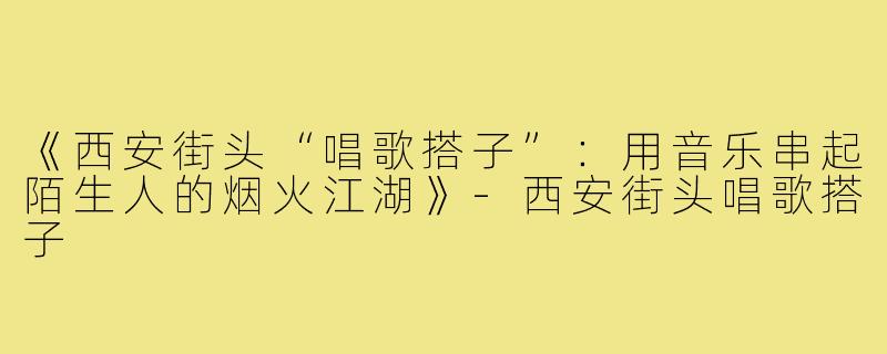 《西安街头“唱歌搭子”：用音乐串起陌生人的烟火江湖》-西安街头唱歌搭子