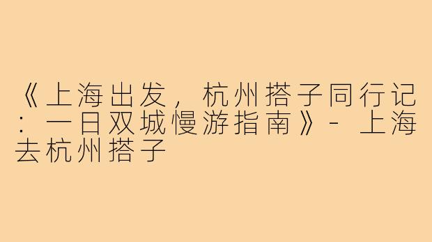 《上海出发，杭州搭子同行记：一日双城慢游指南》-上海去杭州搭子