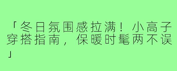 「冬日氛围感拉满！小高子穿搭指南，保暖时髦两不误」