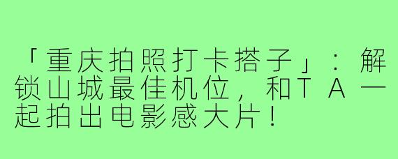 「重庆拍照打卡搭子」:解锁山城最佳机位,和TA一起拍出电影感大片!