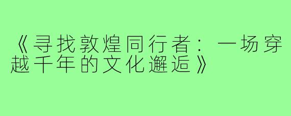 《寻找敦煌同行者:一场穿越千年的文化邂逅》