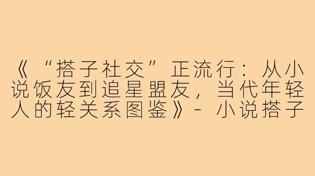 《“搭子社交”正流行：从小说饭友到追星盟友，当代年轻人的轻关系图鉴》