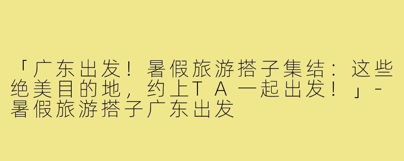 「广东出发！暑假旅游搭子集结：这些绝美目的地，约上TA一起出发！」-暑假旅游搭子广东出发