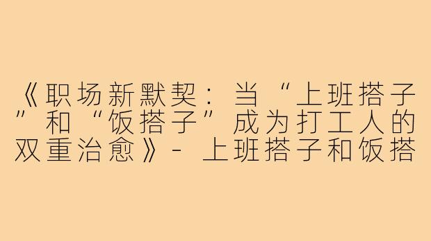 《职场新默契：当“上班搭子”和“饭搭子”成为打工人的双重治愈》-上班搭子和饭搭子上线