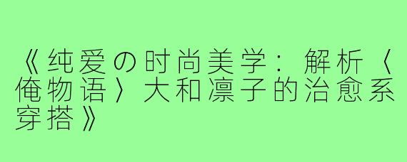 《纯爱の时尚美学：解析〈俺物语〉大和凛子的治愈系穿搭》