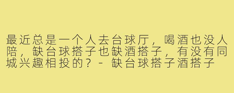 最近总是一个人去台球厅，喝酒也没人陪，缺台球搭子也缺酒搭子，有没有同城兴趣相投的？