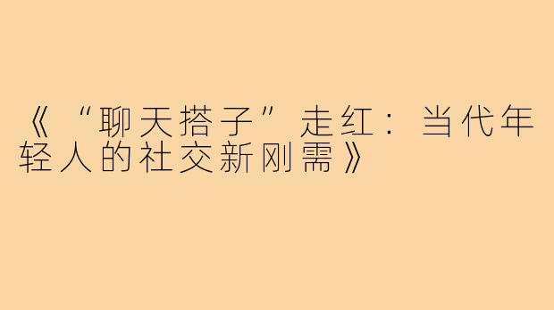 《“聊天搭子”走红：当代年轻人的社交新刚需》