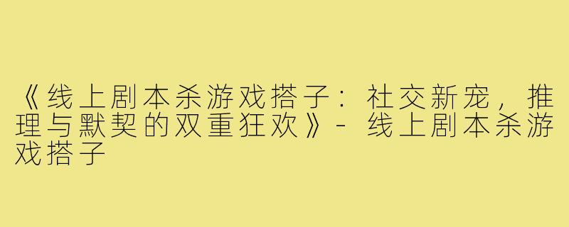 《线上剧本杀游戏搭子：社交新宠，推理与默契的双重狂欢》-线上剧本杀游戏搭子