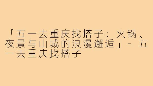 「五一去重庆找搭子：火锅、夜景与山城的浪漫邂逅」-五一去重庆找搭子