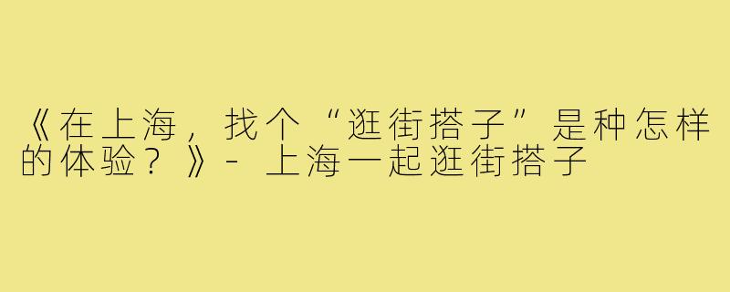 《在上海，找个“逛街搭子”是种怎样的体验？》-上海一起逛街搭子