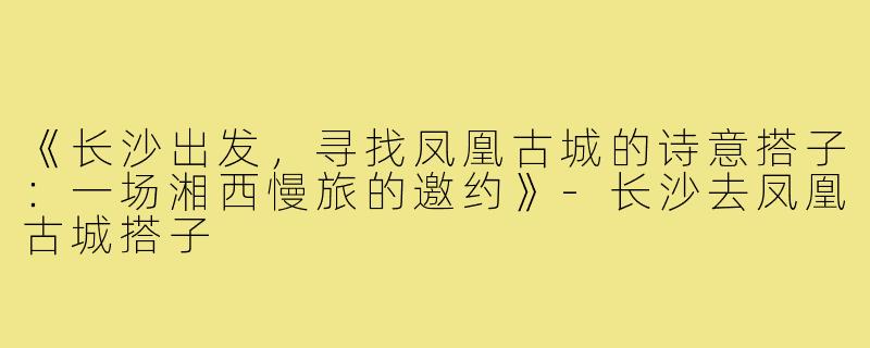 《长沙出发，寻找凤凰古城的诗意搭子：一场湘西慢旅的邀约》-长沙去凤凰古城搭子