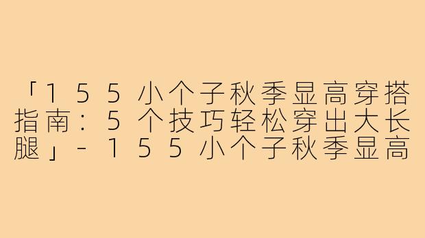 「155小个子秋季显高穿搭指南：5个技巧轻松穿出大长腿」-155小个子秋季显高穿搭