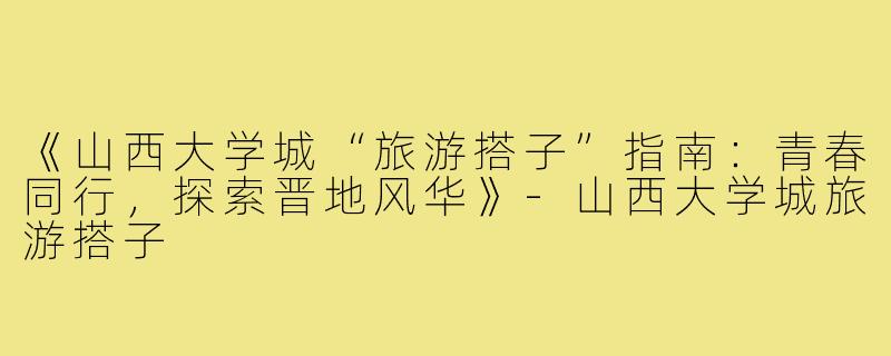 《山西大学城“旅游搭子”指南：青春同行，探索晋地风华》-山西大学城旅游搭子