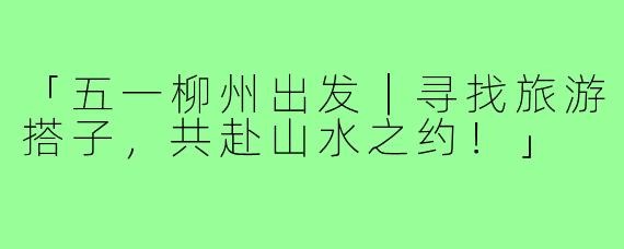 「五一柳州出发｜寻找旅游搭子，共赴山水之约！」