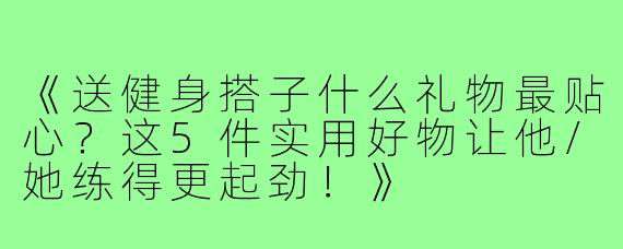 《送健身搭子什么礼物最贴心？这5件实用好物让他/她练得更起劲！》