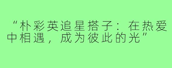 “朴彩英追星搭子:在热爱中相遇,成为彼此的光”