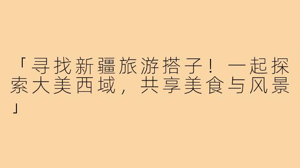 「寻找新疆旅游搭子!一起探索大美西域,共享美食与风景」