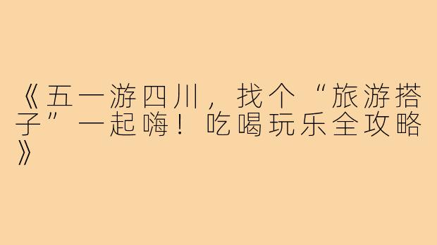 《五一游四川，找个“旅游搭子”一起嗨！吃喝玩乐全攻略》