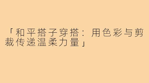 「和平搭子穿搭：用色彩与剪裁传递温柔力量」