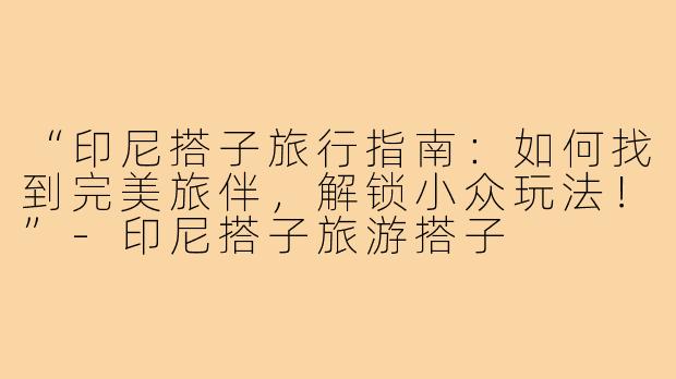 “印尼搭子旅行指南：如何找到完美旅伴，解锁小众玩法！”-印尼搭子旅游搭子