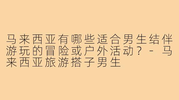 马来西亚有哪些适合男生结伴游玩的冒险或户外活动？-马来西亚旅游搭子男生