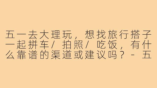 五一去大理玩,想找旅行搭子一起拼车/拍照/吃饭,有什么靠谱的渠道或建议吗?-五一大理搭子