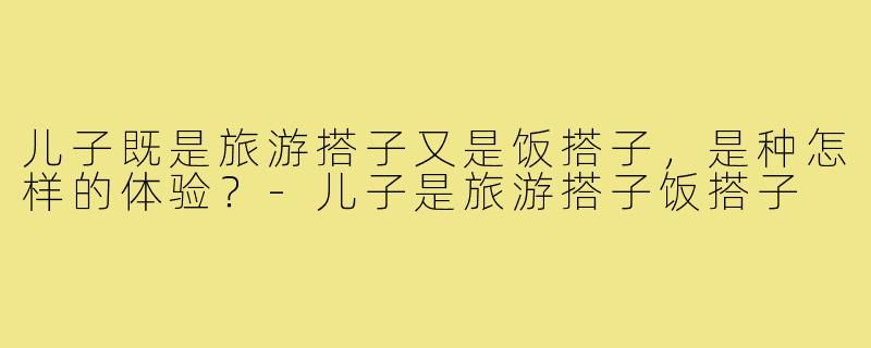 儿子既是旅游搭子又是饭搭子，是种怎样的体验？-儿子是旅游搭子饭搭子