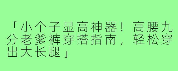 「小个子显高神器！高腰九分老爹裤穿搭指南，轻松穿出大长腿」