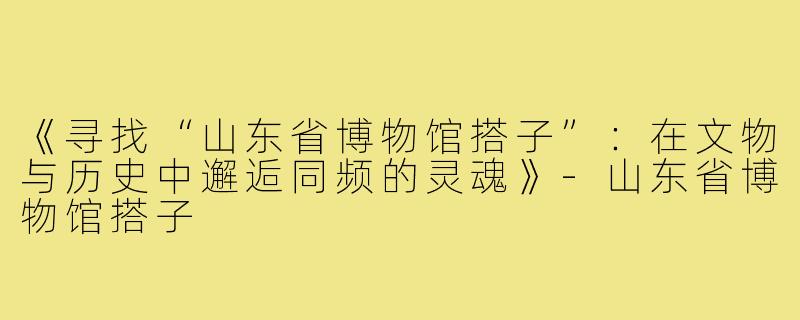 《寻找“山东省博物馆搭子”：在文物与历史中邂逅同频的灵魂》-山东省博物馆搭子