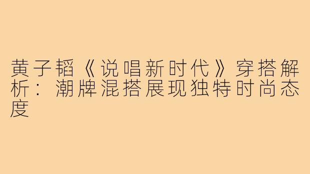 黄子韬《说唱新时代》穿搭解析：潮牌混搭展现独特时尚态度