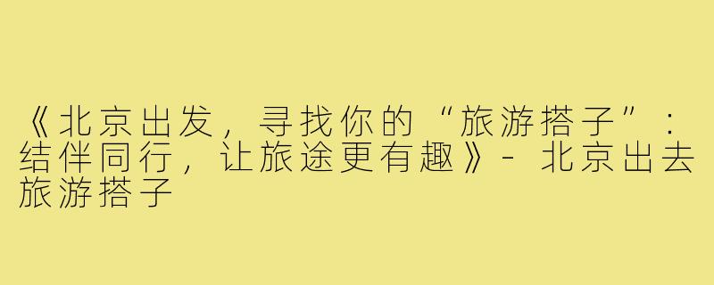 《北京出发，寻找你的“旅游搭子”：结伴同行，让旅途更有趣》-北京出去旅游搭子