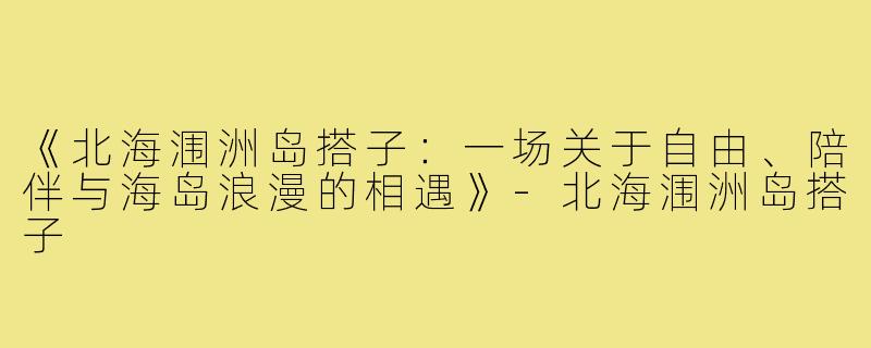 《北海涠洲岛搭子：一场关于自由、陪伴与海岛浪漫的相遇》-北海涠洲岛搭子