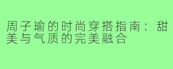 周子瑜的时尚穿搭指南：甜美与气质的完美融合