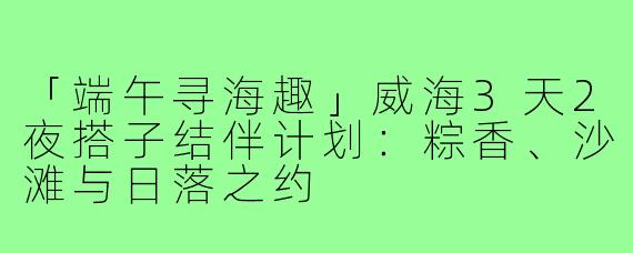 「端午寻海趣」威海3天2夜搭子结伴计划：粽香、沙滩与日落之约