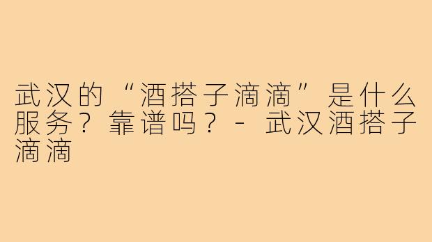 武汉的“酒搭子滴滴”是什么服务?靠谱吗?-武汉酒搭子滴滴