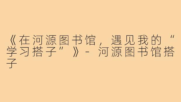 《在河源图书馆,遇见我的“学习搭子”》-河源图书馆搭子