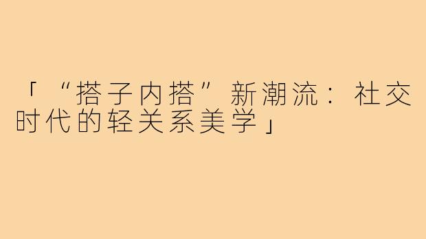 「“搭子内搭”新潮流：社交时代的轻关系美学」