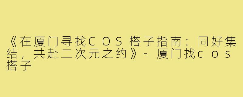 《在厦门寻找COS搭子指南：同好集结，共赴二次元之约》-厦门找cos搭子