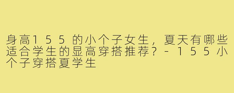 身高155的小个子女生,夏天有哪些适合学生的显高穿搭推荐?-155小个子穿搭夏学生