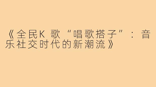 《全民K歌“唱歌搭子”：音乐社交时代的新潮流》