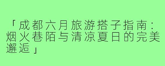 「成都六月旅游搭子指南：烟火巷陌与清凉夏日的完美邂逅」
