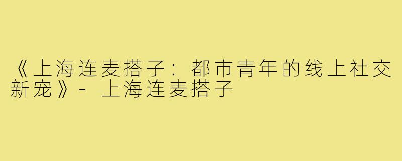 《上海连麦搭子：都市青年的线上社交新宠》-上海连麦搭子