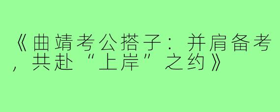 《曲靖考公搭子：并肩备考，共赴“上岸”之约》